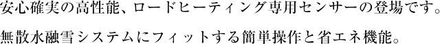安心確実の高性能、ロードヒーティング専用センサーの登場です。無散水融雪システムにフィットする簡単操作と省エネ機能。